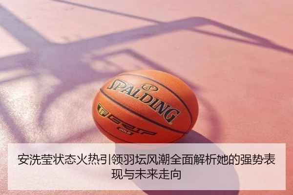 安洗莹状态火热引领羽坛风潮全面解析她的强势表现与未来走向