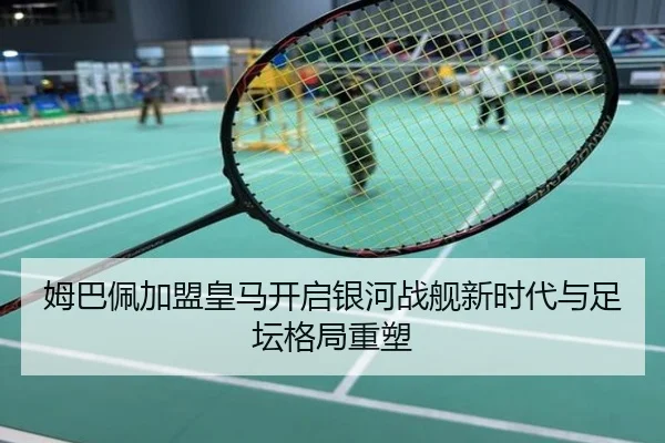 姆巴佩加盟皇马开启银河战舰新时代与足坛格局重塑