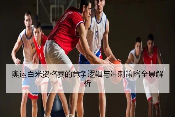 奥运百米资格赛的竞争逻辑与冲刺策略全景解析