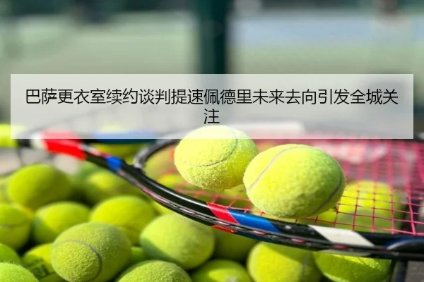 巴萨更衣室续约谈判提速佩德里未来去向引发全城关注