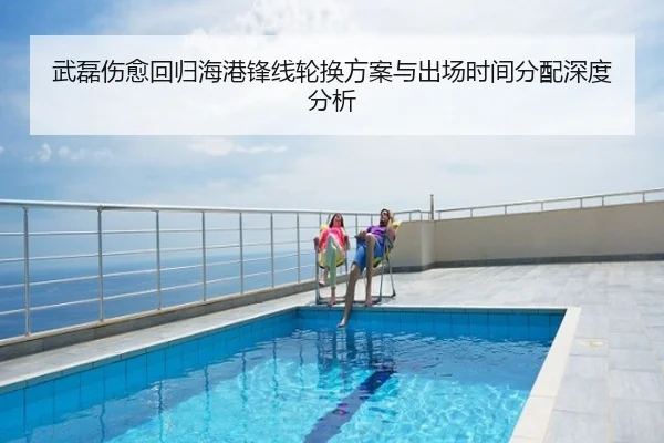武磊伤愈回归海港锋线轮换方案与出场时间分配深度分析