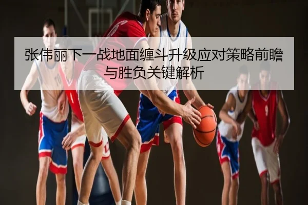 张伟丽下一战地面缠斗升级应对策略前瞻与胜负关键解析
